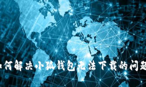 如何解决小狐钱包无法下载的问题？