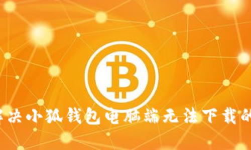 如何解决小狐钱包电脑端无法下载的问题？